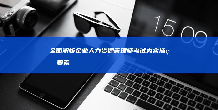 全面解析企业人力资源管理师考试内容：涵盖要素与复习策略