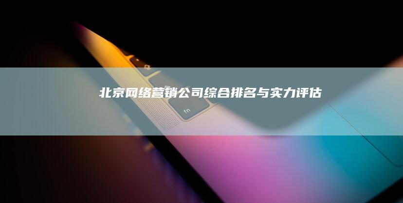 北京网络营销公司综合排名与实力评估